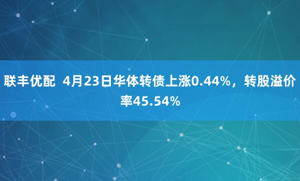 联丰优配  4月23日华体转债上涨0.44%，转股溢价率45.54%