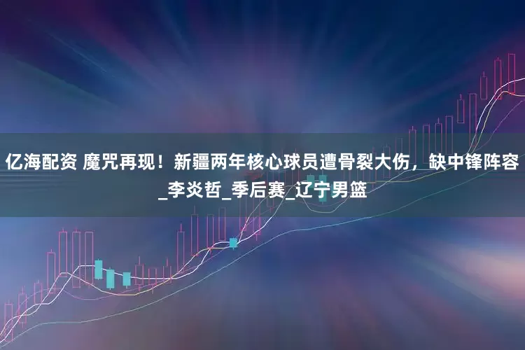 亿海配资 魔咒再现！新疆两年核心球员遭骨裂大伤，缺中锋阵容_李炎哲_季后赛_辽宁男篮