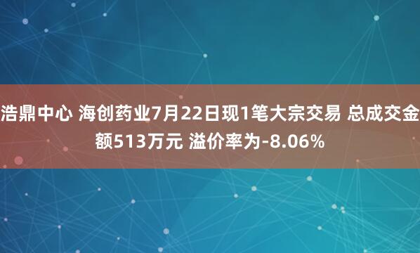 浩鼎中心 海创药业7月22日现1笔大宗交易 总成交金额513万元 溢价率为-8.06%