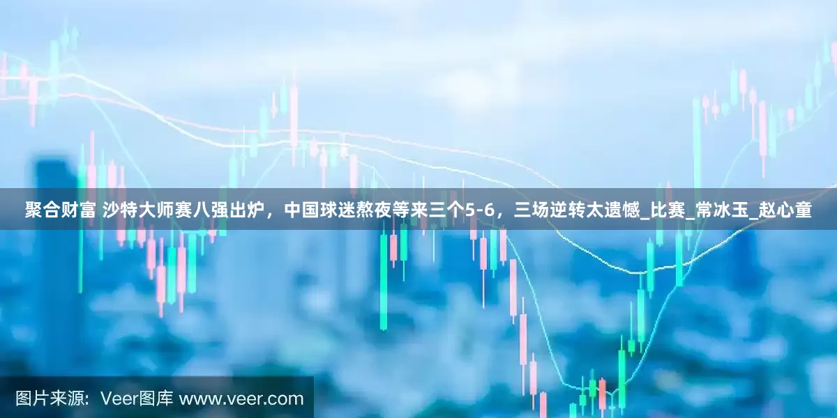 聚合财富 沙特大师赛八强出炉，中国球迷熬夜等来三个5-6，三场逆转太遗憾_比赛_常冰玉_赵心童
