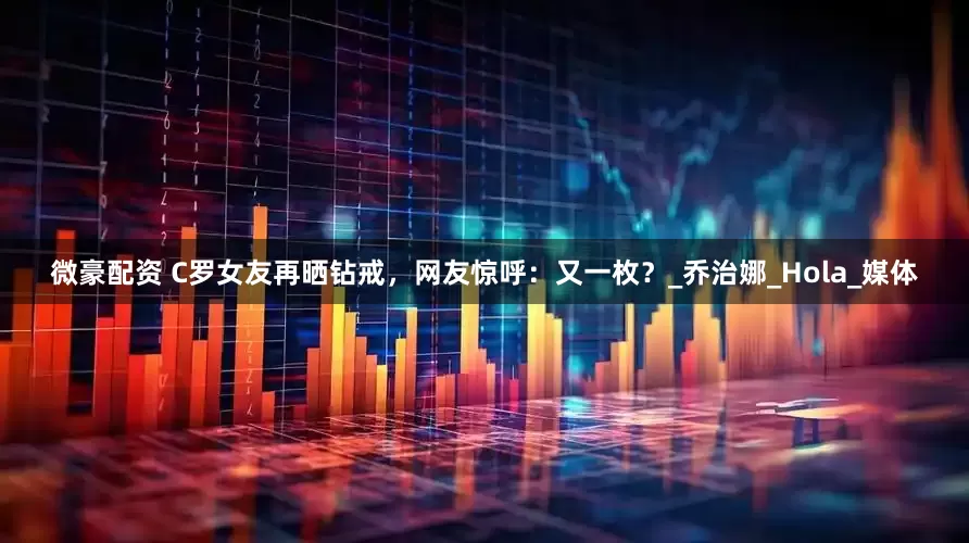 微豪配资 C罗女友再晒钻戒，网友惊呼：又一枚？_乔治娜_Hola_媒体