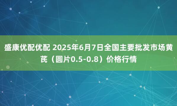 盛康优配优配 2025年6月7日全国主要批发市场黄芪（圆片0.5-0.8）价格行情