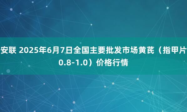 安联 2025年6月7日全国主要批发市场黄芪（指甲片0.8-1.0）价格行情