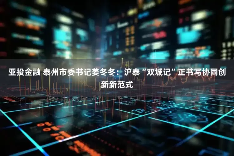 亚投金融 泰州市委书记姜冬冬：沪泰“双城记”正书写协同创新新范式