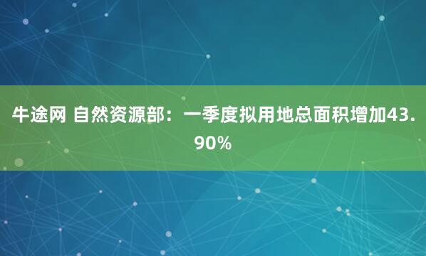 牛途网 自然资源部：一季度拟用地总面积增加43.90%
