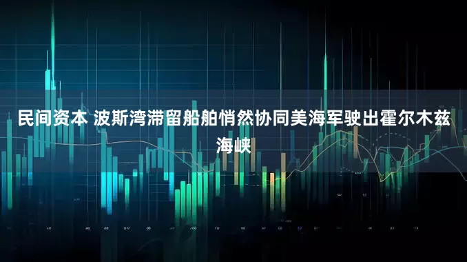 民间资本 波斯湾滞留船舶悄然协同美海军驶出霍尔木兹海峡