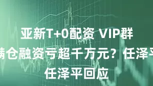 亚新T+0配资 VIP群成员满仓融资亏超千万元？任泽平回应