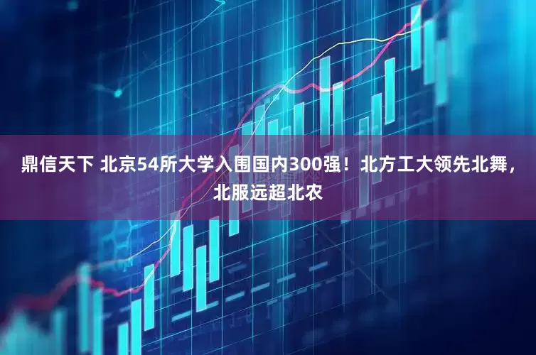 鼎信天下 北京54所大学入围国内300强！北方工大领先北舞，北服远超北农